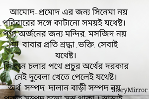 আমোদ-প্রমোদ এর জন্য সিনেমা নয় ,পরিবারের সঙ্গে কাটানো সময়ই যথেষ্ট।
পূণ্য অর্জনের জন্য মন্দির, মসজিদ নয় মা, বাবার প্রতি শ্রদ্ধা ,ভক্তি, সেবাই যথেষ্ট।
জিবনে চলার পথে প্রচুর অর্থের দরকার নেই দুবেলা খেতে পেলেই যথেষ্ট।
অর্থ, সম্পদ, দালান বাড়ী সম্পদ নয় প্রকৃত সম্পদ হলো সুস্থ থাকা । স্বাস্থ্যই সম্পদ।
জিবনে চলার পথে হাজার বন্ধুর দরকার নেই, বিশ্বস্ত একজনই যথেষ্ট।
জীবিকার জন্য পরদেশ নয়, নিজের দেশই যথেষ্ট।
