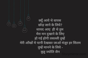 क्यूँ आये थे वापस 
छोड़ जाने के लिये?
शायद आए  ही थे तुम 
मेरा मन दुखाने के लिए
हो गई होगी तसल्ली तुम्हें 
मेरी आँखों मे पानी देखकर जाओ मंज़ूर हर सितम
 तुम्हें मानने के लिये - 
कुहू ज्योति जैन
