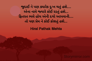 જુદાઈ ને પણ ક્યારેક દુઃખ થતું હશે....
એના નામે જ્યારે કોઈ રડતું હશે...
ફિતરત ભલે હોય એની દગો આપવાની....
તો પણ પ્રેમ ને કોઈ કોશતું હશે...

Hiral Pathak Mehta
