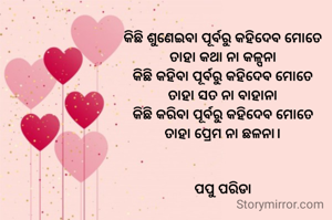 କିଛି ଶୁଣେଇବା ପୂର୍ବରୁ କହିଦେବ ମୋତେ
ତାହା କଥା ନା କଳ୍ପନା
କିଛି କହିବା ପୂର୍ବରୁ କହିଦେବ ମୋତେ
ତାହା ସତ ନା ବାହାନା
କିଛି କରିବା ପୂର୍ବରୁ କହିଦେବ ମୋତେ
ତାହା ପ୍ରେମ ନା ଛଳନା।


ପପୁ ପରିଡା
