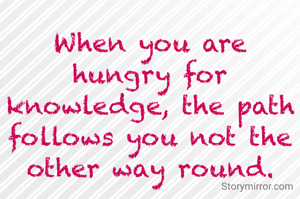When you are hungry for knowledge, the path follows you not the other way round.
