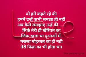 वो हमें कहते रहे की
हमनें उन्हें कभी समझा ही नहीं
अब कैसे समझाएं उन्हें की......
सिर्फ़ तेरी ही खैरियत का
जिक्र रहता था दुआओं में,
मसला मोहब्बत का ही नही
तेरी फिक्र का भी होता था।