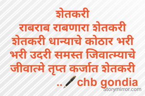 शेतकरी
राबराब राबणारा शेतकरी
शेतकरी धान्याचे कोठार भरी
भरी उदरी समस्त जिवात्म्याचे
जीवात्मे तृप्त कर्जात शेतकरी
                ..🖋️chb gondia
 