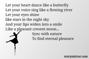 Let your heart dance like a butterfly
Let your voice sing like a flowing river
Let your eyes shine 
like stars in the night sky
And your lips widen into a smile
Like a pleasant cresent moon...
                            Sync with nature
                            To find eternal pleasure