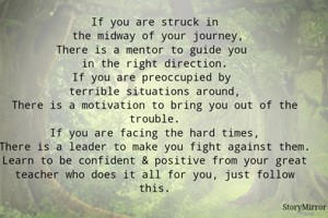 If you are struck in
 the midway of your journey,
There is a mentor to guide you 
in the right direction.
If you are preoccupied by 
terrible situations around,
There is a motivation to bring you out of the trouble.
If you are facing the hard times,
There is a leader to make you fight against them.
Learn to be confident & positive from your great teacher who does it all for you, just follow this.