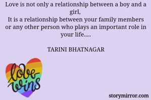 Love is not only a relationship between a boy and a girl, 
It is a relationship between your family members or any other person who plays an important role in your life.....

TARINI BHATNAGAR
