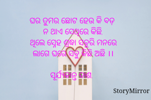 ଘର ତୁମର ଛୋଟ ହେଉ କି ବଡ଼ 
ନ ଥାଏ ସେଥିରେ କିଛି,
ଥିଲେ ସ୍ନେହ ଶ୍ରଦ୍ଧା ସବୁରି ମନରେ
ଲାଗେ ଘରେ ସବୁ କିଛି ଅଛି ।।

ସୂର୍ଯ୍ୟକାନ୍ତ ଦାଶ.