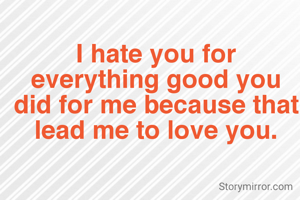 I hate you for everything good you did for me because that lead me to love you.