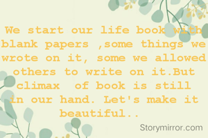 We start our life book with blank papers ,some things we wrote on it, some we allowed others to write on it.But climax  of book is still  in our hand. Let's make it beautiful.. 