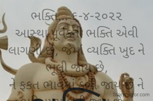ભક્તિ... ૬-૪-૨૦૨૨
આસ્થા પૂર્વકની ભક્તિ એવી લાગણી છે, જેમાં વ્યક્તિ ખુદ ને ભૂલી જાય છે,
ને ફકત ભાવમાં ડુબી જાય છે ને ભકિતમય બની જાય છે...
*ભાવના ભટ્ટ અમદાવાદ*