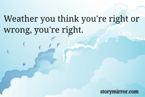 Weather you think you're right or wrong, you're right.