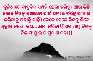 ଦୁନିଆରେ ବାସ୍ତବିକ ସମ୍ପତି ହେଲା ଚରିତ୍ର। ଆଉ କିଛି ଲୋକ ନିଜକୁ ବଞ୍ଚାଇବା ପାଇଁ ଅନ୍ୟର ଚରିତ୍ର ସଂହାର କରିବାକୁ ପଛାନ୍ତି ନାହିଁ। ବେଳେ ବେଳେ ନିଜକୁ ନିଜେ ଧିକ୍କାର କରେ। କଣ... କ୍ଷମା କରିବା ହିଁ ଏକ ମାତ୍ର ବିକଳ୍ପ ନିଜ ସଂସ୍କାର ର ପ୍ରମାଣ ଦବା !!