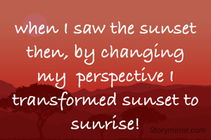 when I saw the sunset then, by changing my  perspective I  transformed sunset to sunrise!
