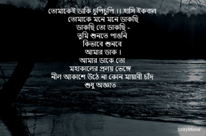 তোমাকেই ডাকি চুপিচুপি ।। হাসি ইকবাল 
তোমাকে মনে মনে ডাকছি
ডাকছি তো ডাকছি -
তুমি শুনতে পাওনি 
কিভাবে শুনবে 
আমার ডাক ।
আমার ডাকে তো 
মহাকালের প্রলয় ভেঙ্গে 
নীল আকাশে উঠে না কোন মায়াবী চাঁদ 
শুধু অজ্ঞাত