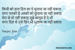 किसी को हाल दिल का ये सुनाया जा नहीं सकता
मगर पलकों में अश्कों को छुपाया जा नहीं सकता
मेरा वो हो नहीं सकता मुझे मालूम है ये भी
मगर दिल से उसे फिर भी भुलाया जा नहीं सकता

Sanjay Jain