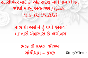 સ્ટોરીમિરર માટે # 'એક સંદેશ, માને નામ' લેખન સ્પર્ધા માટેનું અવતરણ / Quote
Date: 03.05.2021

નાળ થી ભલે ને હું થયો 'અલગ'
'મા' તારો એહસાસ છે 'લગોલગ'

ભરત ડી ઠક્કર ‘ સૌરભ’
ગાંધીધામ – કચ્છ