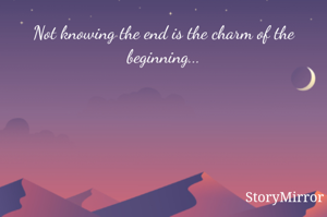 Not knowing the end is the charm of the beginning...