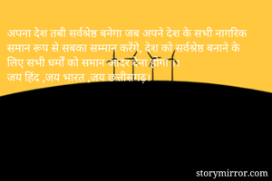 अपना देश तबी सर्वश्रेष्ठ बनेगा जब अपने देश के सभी नागरिक समान रूप से सबका सम्मान करेंगे, देश को सर्वश्रेष्ठ बनाने के लिए सभी धर्मों को समान आदर देना होगा ।।
जय हिंद ,जय भारत ,जय छत्तीसगढ़।