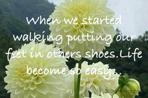 When we started walking putting our feet in others shoes.Life become so easy...