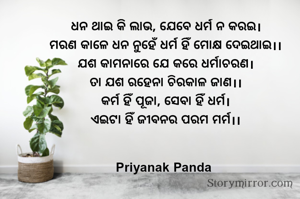 ଧନ ଥାଇ କି ଲାଭ, ଯେବେ ଧର୍ମ ନ କରଇ।
‎ମରଣ କାଳେ ଧନ ନୁହେଁ ଧର୍ମ ହିଁ ମୋକ୍ଷ ଦେଇଥାଇ।।
‎‎ଯଶ କାମନାରେ ଯେ କରେ ଧର୍ମାଚରଣ।
‎ତା ଯଶ ରହେନା ଚିରକାଳ ଜାଣ।।
‎‎କର୍ମ ହିଁ ପୂଜା, ସେବା ହିଁ ଧର୍ମ।
‎ଏଇଟା ହିଁ ଜୀବନର ପରମ ମର୍ମ।।
‎
‎
‎Priyanak Panda 
‎
