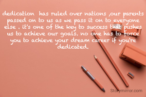 dedication  has ruled over nations ,our parents passed on to us as we pass it on to everyone else . it's one of the key to success that pushes us to achieve our goals. no one has to force you to achieve your dream career if you're dedicated.