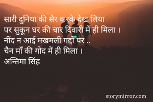सारी दुनिया की सैर करके देख लिया 
पर सुकून घर की चार दिवारी में ही मिला ।
नींद न आई मखमली गद्दों पर ..
चैन माँ की गोद में ही मिला ।
अन्तिमा सिंह