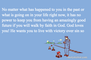 No matter what has happened to you in the past or what is going on in your life right now, it has no power to keep you from having an amazingly good future if you will walk by faith in God. God loves you! He wants you to live with victory over sin so