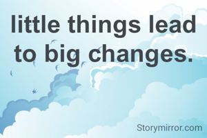 little things lead to big changes.