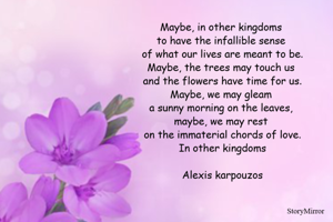 Maybe, in other kingdoms 
to have the infallible sense 
of what our lives are meant to be.
Maybe, the trees may touch us 
and the flowers have time for us.
Maybe, we may gleam 
a sunny morning on the leaves, 
maybe, we may rest 
on the immaterial chords of love.
In other kingdoms
