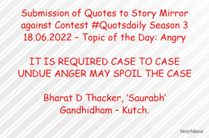 Submission of Quotes to Story Mirror against Contest #Quotsdaily Season 3
18.06.2022 – Topic of the Day: Angry

IT IS REQUIRED CASE TO CASE
UNDUE ANGER MAY SPOIL THE CASE

Bharat D Thacker, ‘Saurabh’
Gandhidham – Kutch.