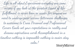 Life is all about Experiences everyday one come across if you look at the greatest travel of life fulfillment is never been so easier for anyone we need to undergo pain sorrow bitterness challenges to overcome to Cross Personal and Professional Career Goals set your expectations in reality and dreams aspirations work Accomplishment in a timeline nothing is impossible nothing is easier stay calm.!