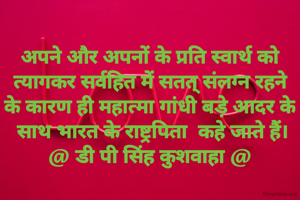 अपने और अपनों के प्रति स्वार्थ को
 त्यागकर सर्वहित में सतत् संलग्न रहने 
के कारण ही महात्मा गांधी बड़े आदर के
 साथ भारत के राष्ट्रपिता  कहे जाते हैं।
@ डी पी सिंह कुशवाहा @