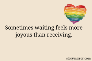 Sometimes waiting feels more joyous than receiving.