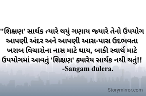 "શિક્ષણ' સાર્થક ત્યારે થયું ગણાય જ્યારે તેનો ઉપયોગ આપણી અંદર અને આપણી આસ-પાસ ઉદભવતા ખરાબ વિચારોના નાસ માટે થાય, બાકી સ્વાર્થ માટે ઉપયોગમાં આવતું 'શિક્ષણ' ક્યારેય સાર્થક નથી થતું!!
                   -Sangam dulera. 