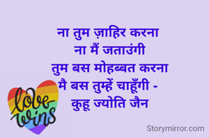 ना तुम ज़ाहिर करना 
ना मैं जताउंगी
तुम बस मोहब्बत करना
मै बस तुम्हें चाहूँगी - 
कुहू ज्योति जैन