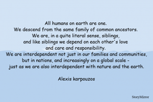 All humans on earth are one. We descend from the same family of common ancestors. We are, in a quite literal sense, siblings, and like siblings we depend on each other's love and care and responsibility. We are interdependent not just in our families and communities, but in nations, and increasingly on a global scale - just as we are also interdependent with nature and the earth.

Alexis karpouzos