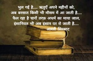 भुल गई है.... ऋतुएँ अपने महीनों को,
अब बरसात किसी भी मौसम में आ जाती है....
फैल रहा है चारों तरफ़ अधर्म का माया जाल,
इंसानियत भी अब इंसान पर रो जाती है....
               आरती सिरसाट