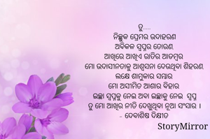ତୁ.....
ନିଚ୍ଛୁକ ପ୍ରେମର ଉଦାହରଣ
ଅବିକଳ ସ୍ବପ୍ନର ତୋରଣ,
ଆଖିରେ ଆଖିଏ ରାତିର ଆଡମ୍ବର 
ମୋ ଉଦାସୀନତାକୁ ଆଶ୍ୱସନା ଦେଉଥିବା ଶିହରଣ,
ଲକ୍ଷେ ଶାମୁକାର ସମ୍ଭାର 
ମୋ ଅସୀମିତ ଆଶାର ବିହାର 
ଇଚ୍ଛା ସ୍ବପ୍ନକୁ ନେଇ ଅବା ଇଚ୍ଛାକୁ ନେଇ  ସ୍ବପ୍ନ
ତୁ ମୋ ଆଖିର ନୀତି ଦେଖୁଥିବା ନୂଆ ସଂସାର ।
