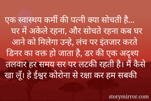 एक स्वास्थय कर्मी की पत्नी क्या सोचती है...
 घर में अकेले रहना, और सोचते रहना कब घर आने को मिलेगा उन्हे, लंच पर इंतजार करते डिनर का वक्त हो जाता है, डर की एक अदृश्य तलवार हर समय सर पर लटकी रहती है। मैं कैसे खा लूँ। हे ईश्वर कोरोना से रक्षा कर हम सबकी