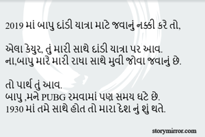 2019 માં બાપુ દાંડી યાત્રા માટે જવાનું નક્કી કરે તો,

એલા કેયુર, તું મારી સાથે દાંડી યાત્રા પર આવ.
ના,બાપુ મારે મારી રાધા સાથે મુવી જોવા જવાનું છે.

તો પાર્થ તું આવ.
બાપુ ,મને PUBG રમવામાં પણ સમય ઘટે છે.
1930 માં તમે સાથે હોત તો મારા દેશ નું શું થતે.