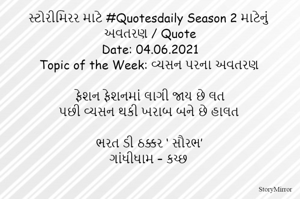 સ્ટોરીમિરર માટે #Quotesdaily Season 2 માટેનું અવતરણ / Quote
Date: 04.06.2021
Topic of the Week: વ્યસન પરના અવતરણ

ફેશન ફેશનમાં લાગી જાય છે લત
પછી વ્યસન થકી ખરાબ બને છે હાલત

ભરત ડી ઠક્કર ‘ સૌરભ’
ગાંધીધામ – કચ્છ

