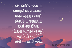 એક આશિષ ઈશ્વરની,
આપણને માનવ બનાવ્યા,
માનવ બનતા આપણે,
ઈશ્વરને ના ગણકારતા,
છતાં પણ ઈશ્વર,
પોતાના બાળકને ના ભૂલે,
આશીર્વાદ આપીને,
સૌની જીવાદોરી બને...