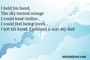I held his hand,
The sky turned orange
I could hear violins ,
I could feel being loved...
I left his hand, I realised it was my dad 