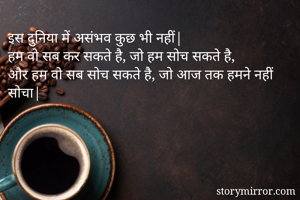 इस दुनिया में असंभव कुछ भी नहीं| 
हम वो सब कर सकते है, जो हम सोच सकते है,
और हम वो सब सोच सकते है, जो आज तक हमने नहीं सोचा|

