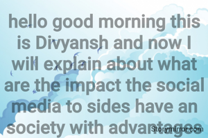 hello good morning this is Divyansh and now I will explain about what are the impact the social media to sides have an society with advantages in social network social network friends families relatives etc which and watch online newspaper and those are blind they can hear the newspaper of the studies if we don't know about any product or what sentence you can search and know about that now disadv