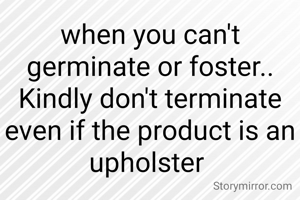 when you can't germinate or foster.. Kindly don't terminate even if the product is an upholster 