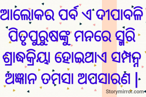 ଆଲୋକର ପର୍ବ ଏ ଦୀପାବଳି
ପିତୃପୁରୁଷଙ୍କୁ ମନରେ ସ୍ମରି
ଶ୍ରାଦ୍ଧକ୍ରିୟା ହୋଇଥାଏ ସମ୍ପନ୍ନ
ଅଜ୍ଞାନ ତମସା ଅପସାରଣ |
