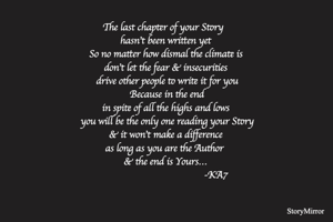 The last chapter of your Story  
hasn't been written yet
So no matter how dismal the climate is
don't let the fear & insecurities
 drive other people to write it for you
 Because in the end
in spite of all the highs and lows
 you will be the only one reading your Story
 & it won't make a difference 
as long as you are the Author 
& the end is Yours…
                                      -KA7