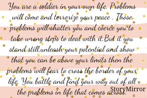 You are a soldier in your own life. Problems will come and terrorize your peace . Those problems will shatter you and coerce you to take wrong steps to deal with it.But it you stand still,unleash your potential and show that you can be above your limits then the problems will fear to cross the border of your life. You battle and find your way out of all the problems in life that comes across.