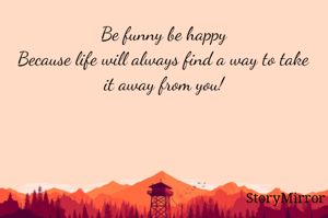 Be funny be happy
Because life will always find a way to take it away from you!
